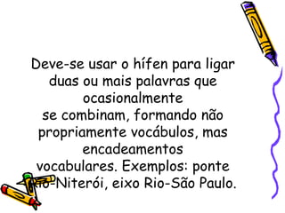 Deve-se usar o hífen para ligar duas ou mais palavras que ocasionalmente se combinam, formando não propriamente vocábulos, mas encadeamentos vocabulares. Exemplos: ponte Rio-Niterói, eixo Rio-São Paulo. 