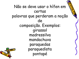 Não se deve usar o hífen em certas palavras que perderam a noção de composição. Exemplos: girassol madressilva mandachuva paraquedas paraquedista pontapé 