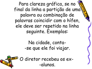 Para clareza gráfica, se no final da linha a partição de uma palavra ou combinação de palavras coincidir com o hífen, ele deve ser repetido na linha seguinte. Exemplos: Na cidade, conta- -se que ele foi viajar.   O diretor recebeu os ex-  -alunos. 