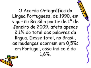 O Acordo Ortográfico da Língua Portuguesa, de 1990, em vigor no Brasil a partir de 1º de Janeiro de 2009, afeta apenas 2,1% do total das palavras da língua. Desse total, no Brasil, as mudanças ocorrem em 0,5%; em Portugal, esse índice é de 1,6%. 