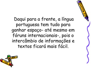 Daqui para a frente, a língua portuguesa tem tudo para ganhar espaço- até mesmo em fóruns internacionais-, pois o intercâmbio de informações e textos ficará mais fácil. 