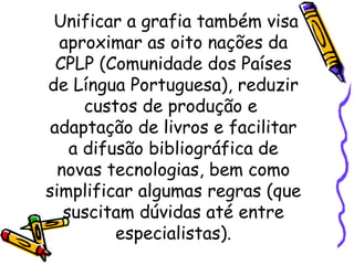 Unificar a grafia também visa aproximar as oito nações da CPLP (Comunidade dos Países de Língua Portuguesa), reduzir custos de produção e  adaptação de livros e facilitar a difusão bibliográfica de novas tecnologias, bem como simplificar algumas regras (que suscitam dúvidas até entre especialistas). 