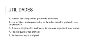 UTILIDADES
1. Pueden ser compartidos para todo el mundo
2. Los archivos están guardados en la nube virtual impidiendo que
desparezcan
3. Están protegidos los archivos y tienen una seguridad informática.
4. Facilita guardar los archivos
5. Se tiene un espacio digital
 