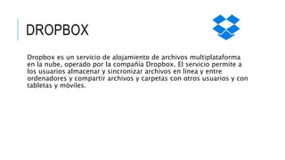 DROPBOX
Dropbox es un servicio de alojamiento de archivos multiplataforma
en la nube, operado por la compañía Dropbox. El servicio permite a
los usuarios almacenar y sincronizar archivos en línea y entre
ordenadores y compartir archivos y carpetas con otros usuarios y con
tabletas y móviles.
 