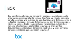 BOX
Box transforma el modo de compartir, gestionar y colaborar con la
información empresarial más valiosa. Diseñada sin ningún perjuicio
para la seguridad y la facilidad de uso, la plataforma de Box permite a
todos los empleados trabajar de forma segura con distintos equipos,
clientes y socios, desde cualquier lugar y dispositivo. Adopte Box
como su plataforma de contenidos segura para proteger los
documentos confidenciales del correo electrónico y otros servicios
para consumidores que no ofrecen seguridad.
 