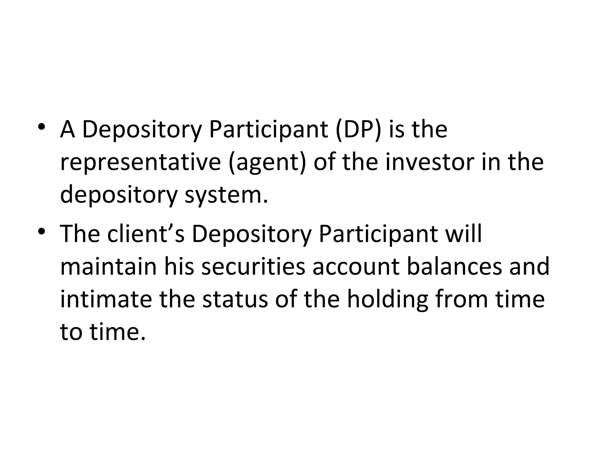 • A Depository Participant (DP) is the
representative (agent) of the investor in the
depository system.
• The client’s Depository Participant will
maintain his securities account balances and
intimate the status of the holding from time
to time.
 