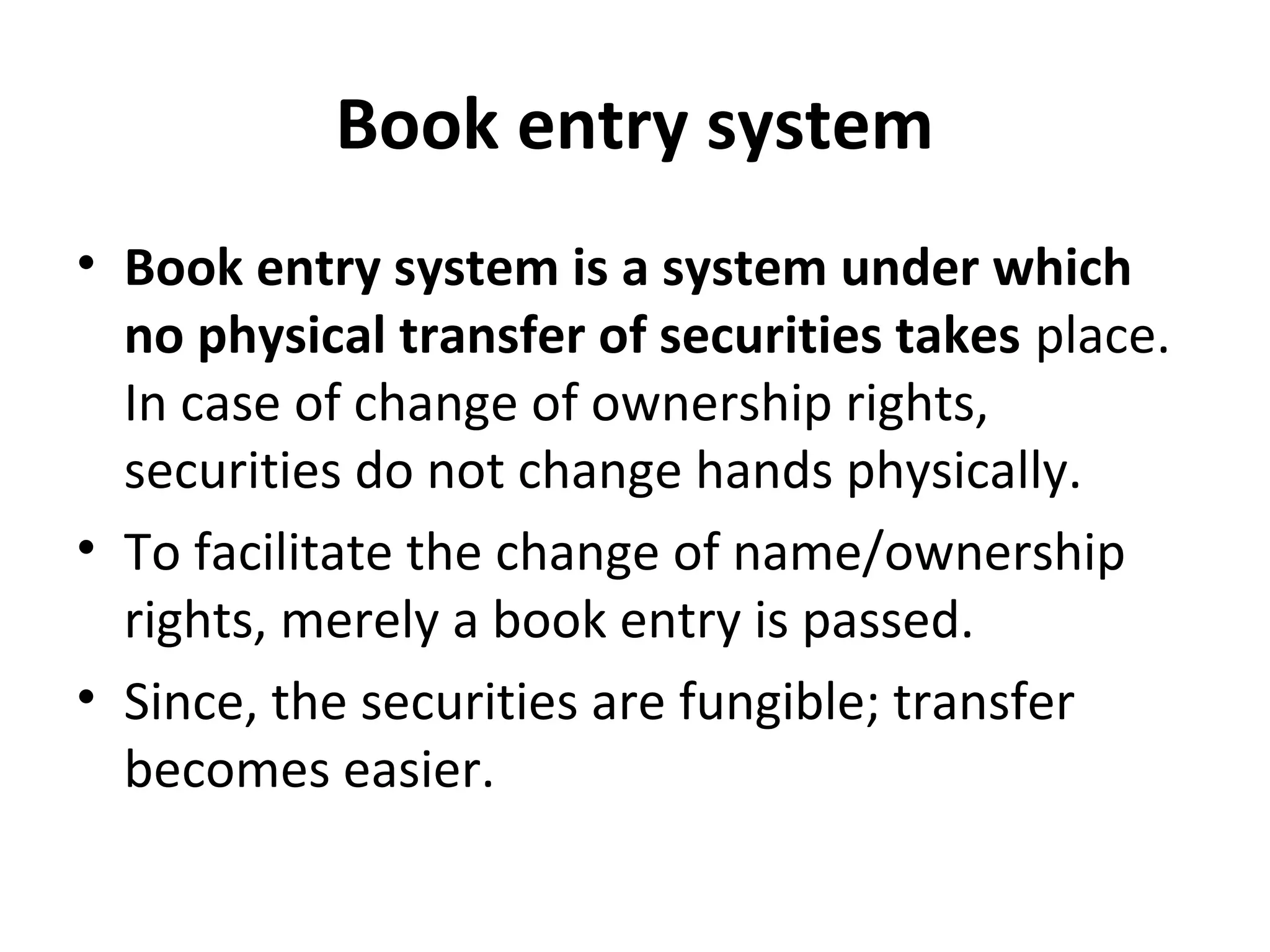 Book entry system
• Book entry system is a system under which
no physical transfer of securities takes place.
In case of change of ownership rights,
securities do not change hands physically.
• To facilitate the change of name/ownership
rights, merely a book entry is passed.
• Since, the securities are fungible; transfer
becomes easier.
 