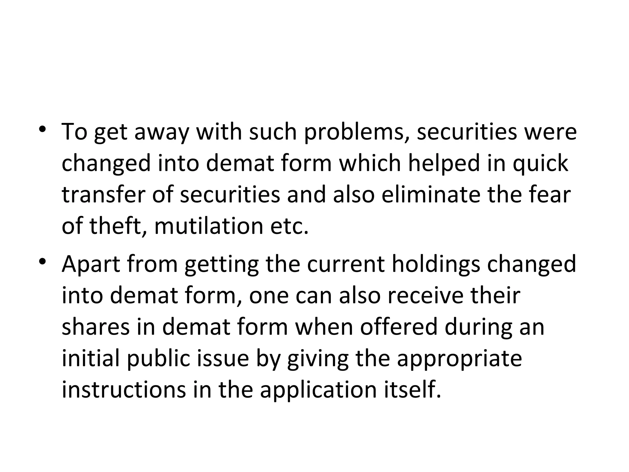 • To get away with such problems, securities were
changed into demat form which helped in quick
transfer of securities and also eliminate the fear
of theft, mutilation etc.
• Apart from getting the current holdings changed
into demat form, one can also receive their
shares in demat form when offered during an
initial public issue by giving the appropriate
instructions in the application itself.
 