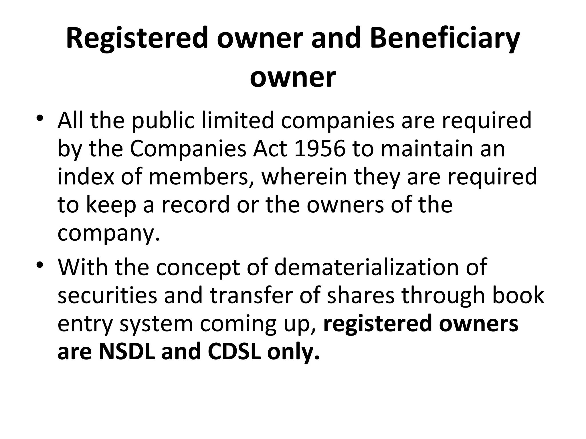Registered owner and Beneficiary
owner
• All the public limited companies are required
by the Companies Act 1956 to maintain an
index of members, wherein they are required
to keep a record or the owners of the
company.
• With the concept of dematerialization of
securities and transfer of shares through book
entry system coming up, registered owners
are NSDL and CDSL only.
 