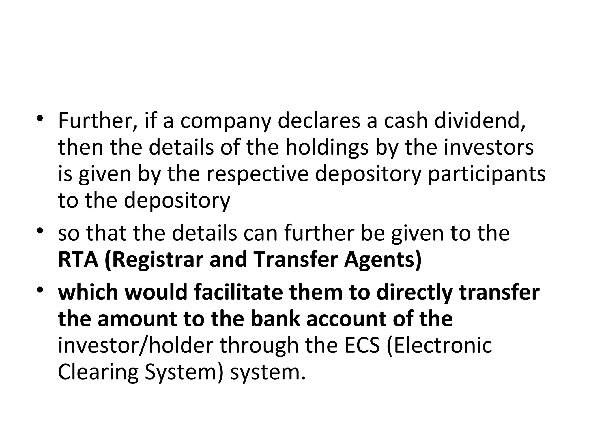 • Further, if a company declares a cash dividend,
then the details of the holdings by the investors
is given by the respective depository participants
to the depository
• so that the details can further be given to the
RTA (Registrar and Transfer Agents)
• which would facilitate them to directly transfer
the amount to the bank account of the
investor/holder through the ECS (Electronic
Clearing System) system.
 