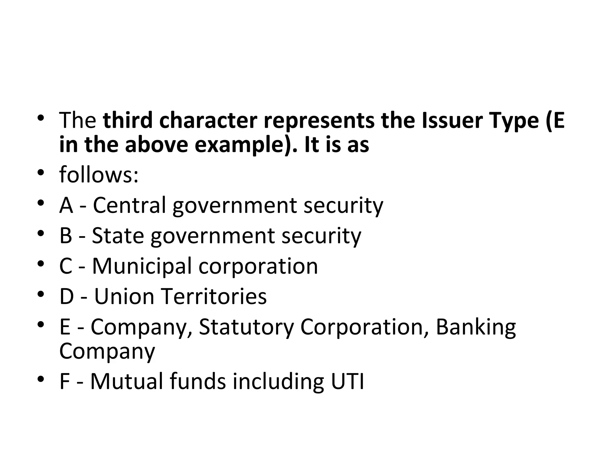 • The third character represents the Issuer Type (E
in the above example). It is as
• follows:
• A - Central government security
• B - State government security
• C - Municipal corporation
• D - Union Territories
• E - Company, Statutory Corporation, Banking
Company
• F - Mutual funds including UTI
 