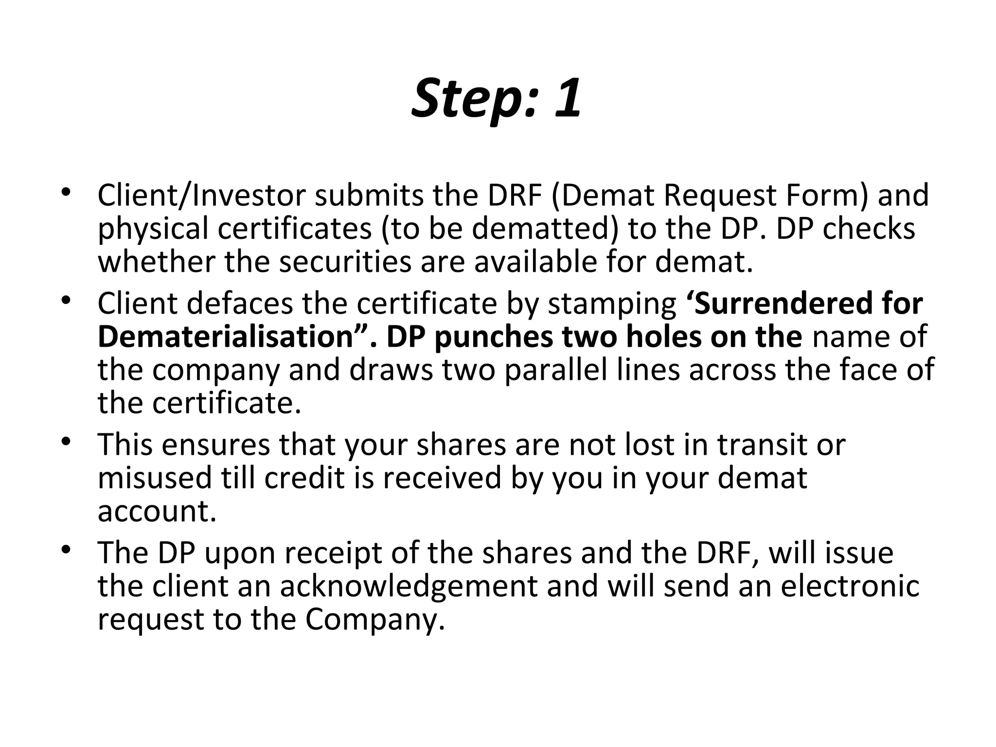 Step: 1
• Client/Investor submits the DRF (Demat Request Form) and
physical certificates (to be dematted) to the DP. DP checks
whether the securities are available for demat.
• Client defaces the certificate by stamping ‘Surrendered for
Dematerialisation”. DP punches two holes on the name of
the company and draws two parallel lines across the face of
the certificate.
• This ensures that your shares are not lost in transit or
misused till credit is received by you in your demat
account.
• The DP upon receipt of the shares and the DRF, will issue
the client an acknowledgement and will send an electronic
request to the Company.
 