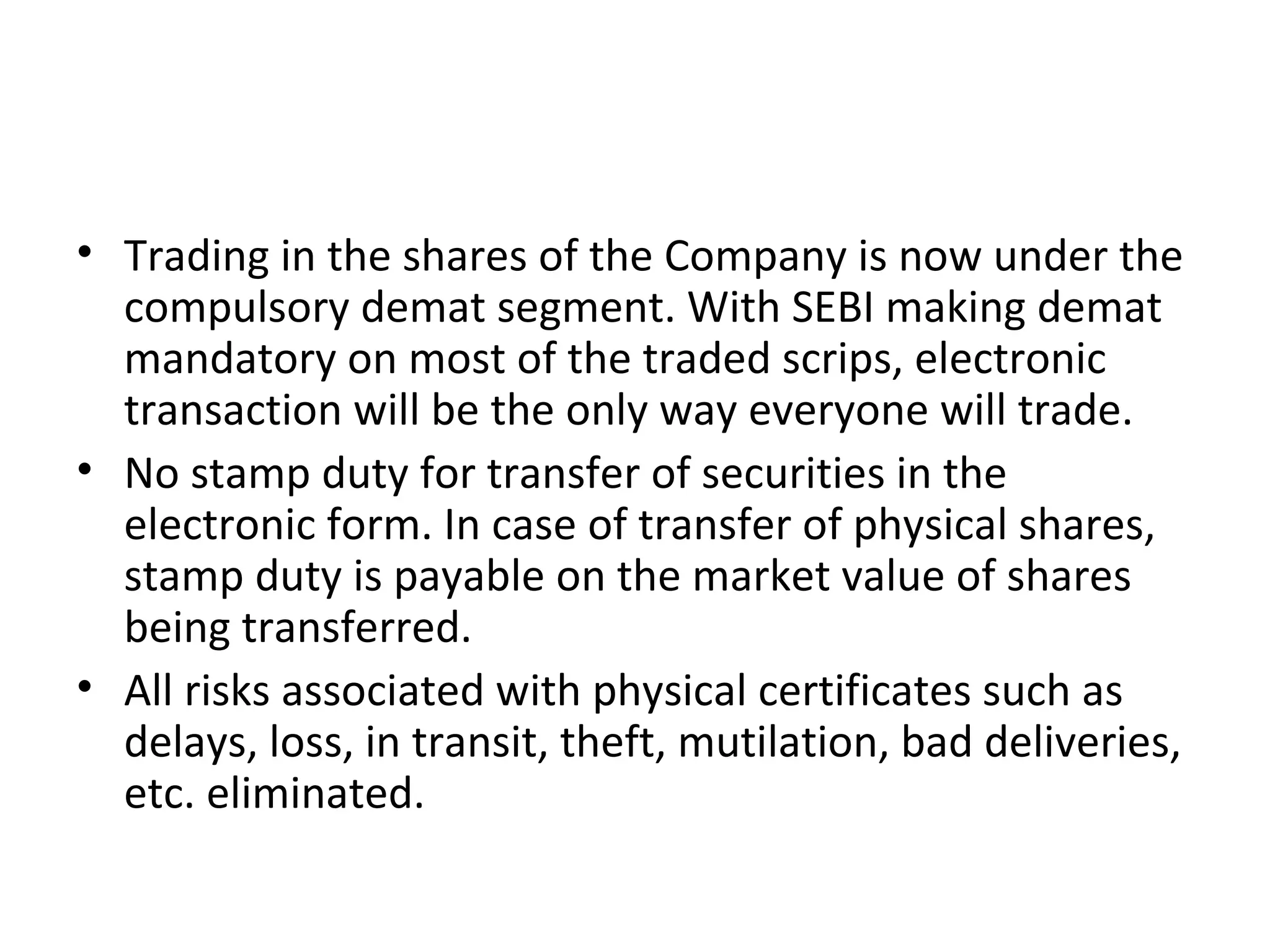• Trading in the shares of the Company is now under the
compulsory demat segment. With SEBI making demat
mandatory on most of the traded scrips, electronic
transaction will be the only way everyone will trade.
• No stamp duty for transfer of securities in the
electronic form. In case of transfer of physical shares,
stamp duty is payable on the market value of shares
being transferred.
• All risks associated with physical certificates such as
delays, loss, in transit, theft, mutilation, bad deliveries,
etc. eliminated.
 