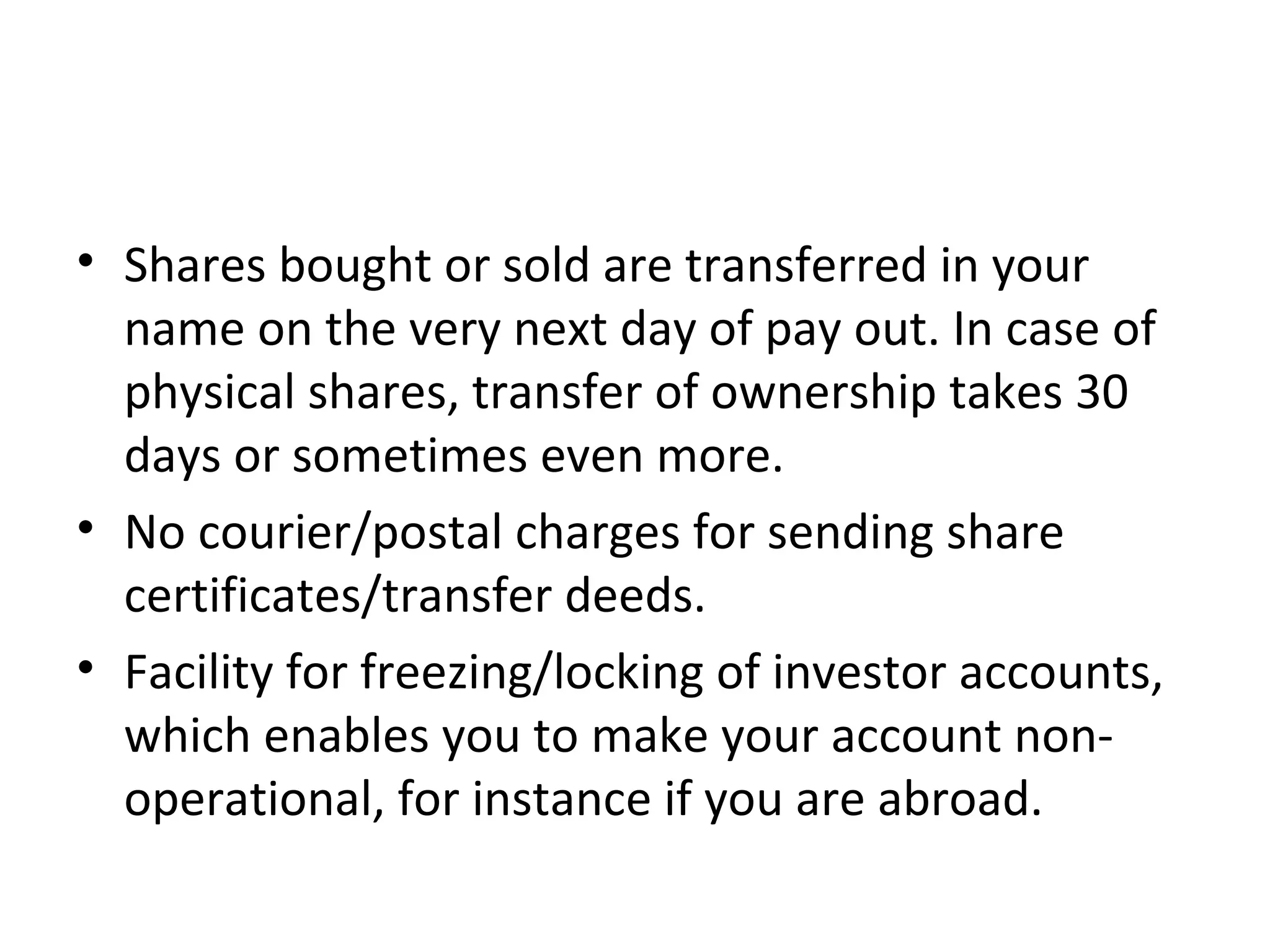 • Shares bought or sold are transferred in your
name on the very next day of pay out. In case of
physical shares, transfer of ownership takes 30
days or sometimes even more.
• No courier/postal charges for sending share
certificates/transfer deeds.
• Facility for freezing/locking of investor accounts,
which enables you to make your account non-
operational, for instance if you are abroad.
 