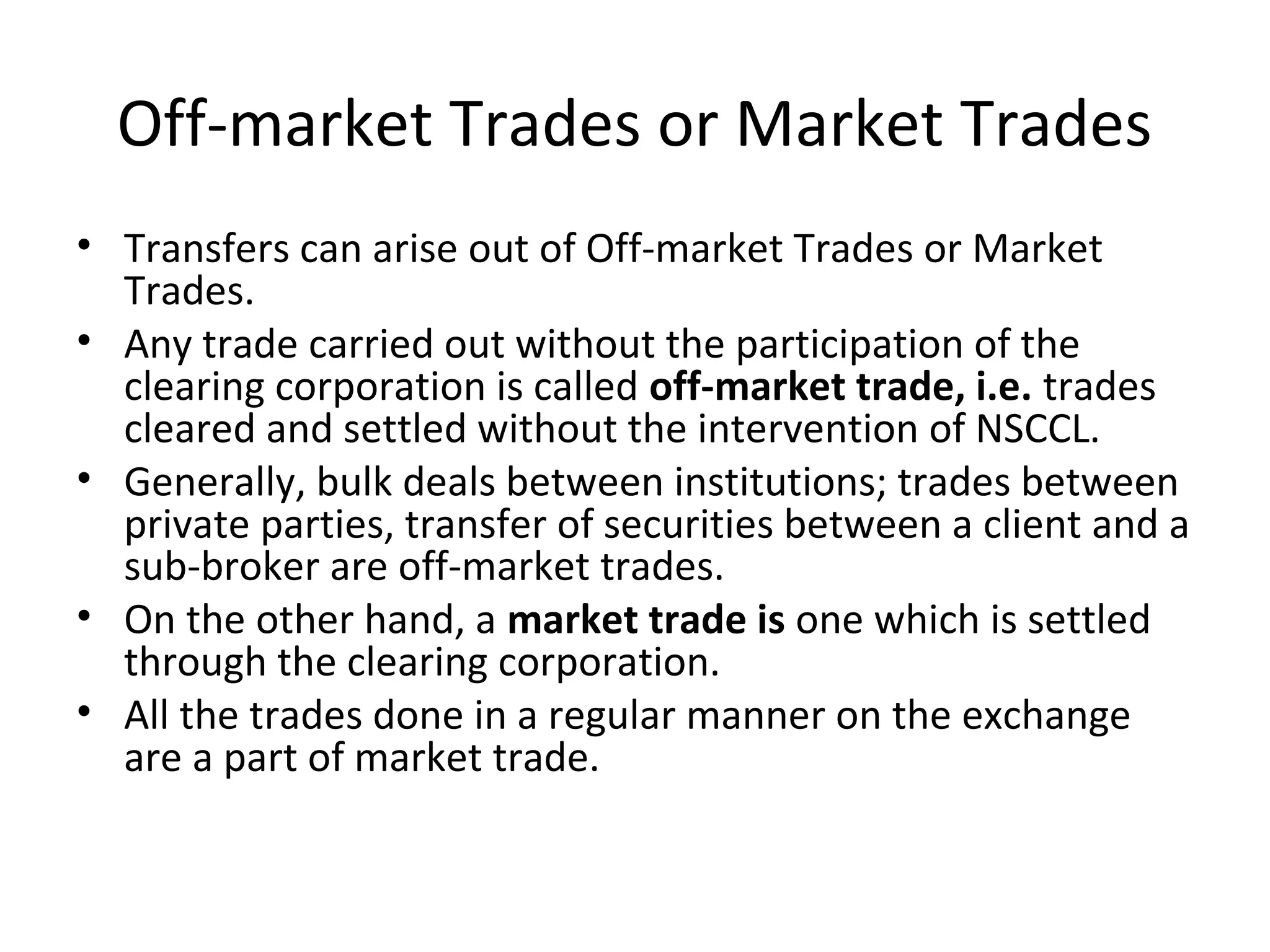 Off-market Trades or Market Trades
• Transfers can arise out of Off-market Trades or Market
Trades.
• Any trade carried out without the participation of the
clearing corporation is called off-market trade, i.e. trades
cleared and settled without the intervention of NSCCL.
• Generally, bulk deals between institutions; trades between
private parties, transfer of securities between a client and a
sub-broker are off-market trades.
• On the other hand, a market trade is one which is settled
through the clearing corporation.
• All the trades done in a regular manner on the exchange
are a part of market trade.
 
