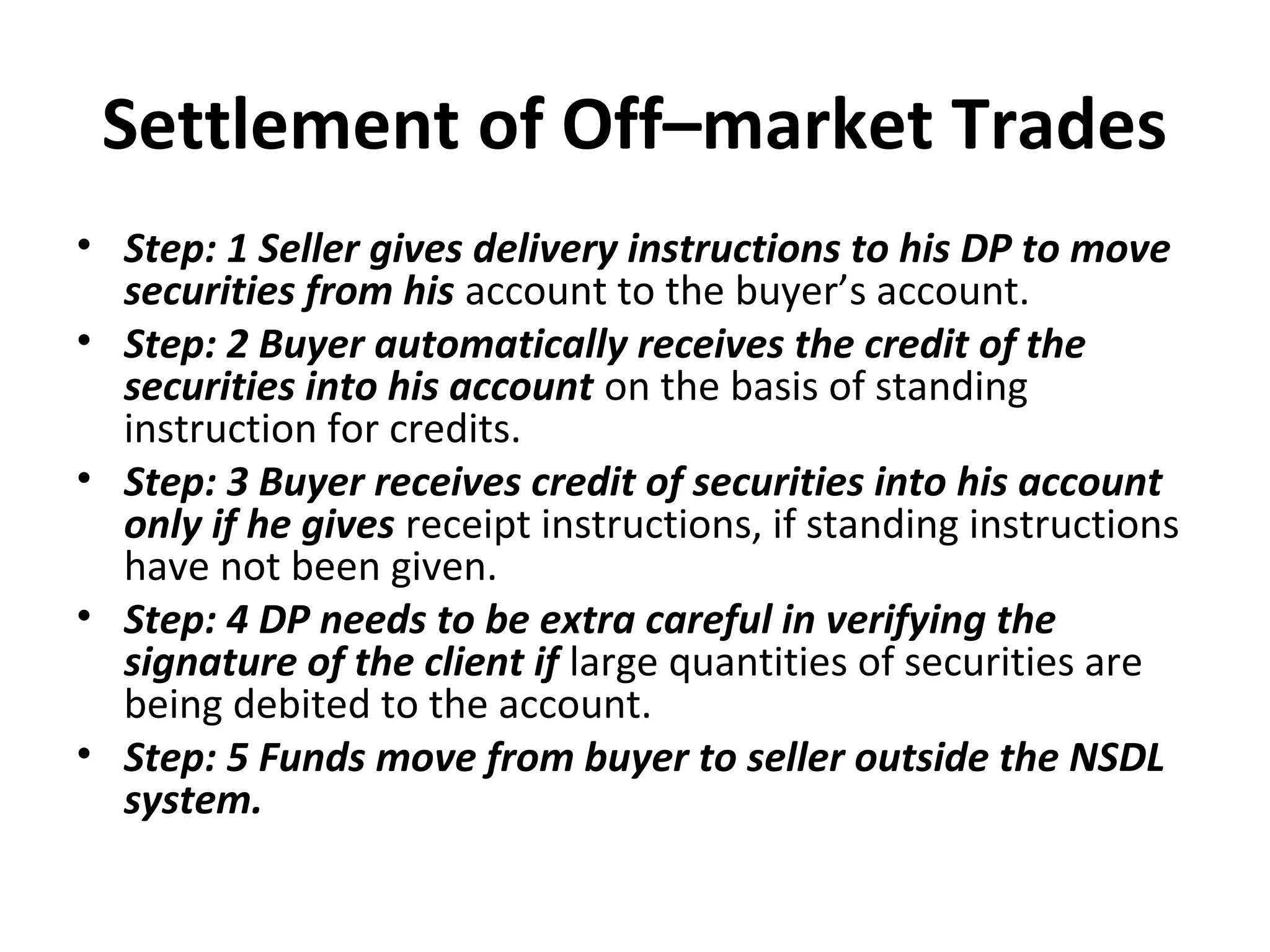Settlement of Off–market Trades
• Step: 1 Seller gives delivery instructions to his DP to move
securities from his account to the buyer’s account.
• Step: 2 Buyer automatically receives the credit of the
securities into his account on the basis of standing
instruction for credits.
• Step: 3 Buyer receives credit of securities into his account
only if he gives receipt instructions, if standing instructions
have not been given.
• Step: 4 DP needs to be extra careful in verifying the
signature of the client if large quantities of securities are
being debited to the account.
• Step: 5 Funds move from buyer to seller outside the NSDL
system.
 
