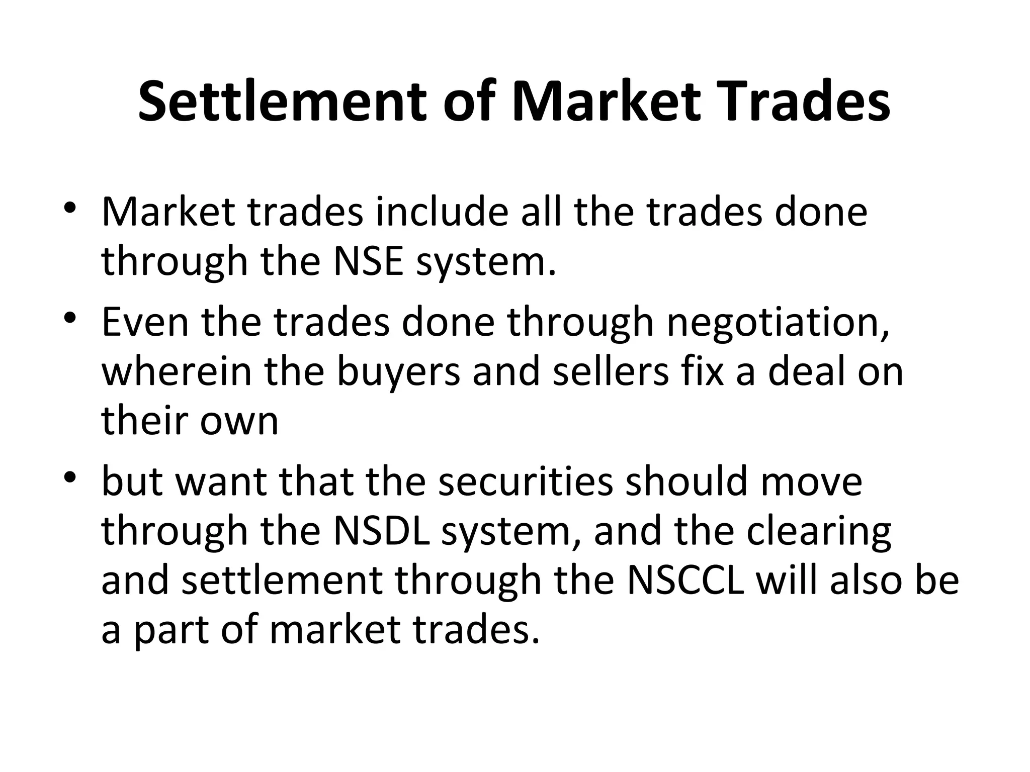 Settlement of Market Trades
• Market trades include all the trades done
through the NSE system.
• Even the trades done through negotiation,
wherein the buyers and sellers fix a deal on
their own
• but want that the securities should move
through the NSDL system, and the clearing
and settlement through the NSCCL will also be
a part of market trades.
 