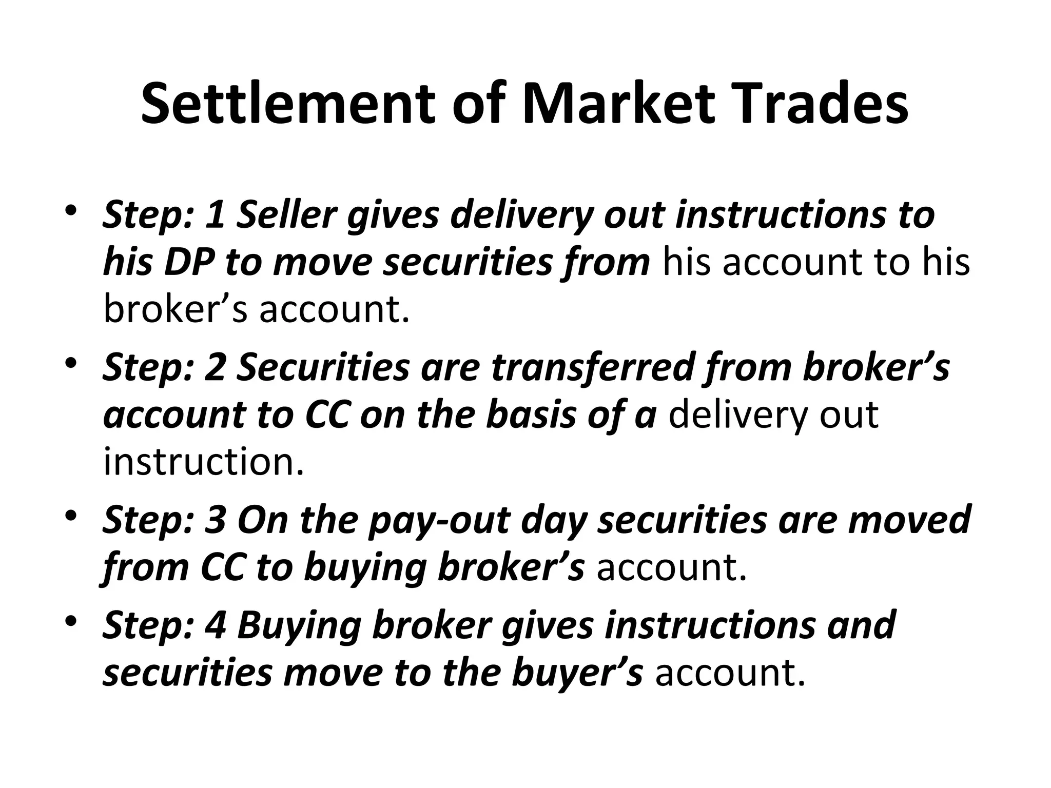 Settlement of Market Trades
• Step: 1 Seller gives delivery out instructions to
his DP to move securities from his account to his
broker’s account.
• Step: 2 Securities are transferred from broker’s
account to CC on the basis of a delivery out
instruction.
• Step: 3 On the pay-out day securities are moved
from CC to buying broker’s account.
• Step: 4 Buying broker gives instructions and
securities move to the buyer’s account.
 
