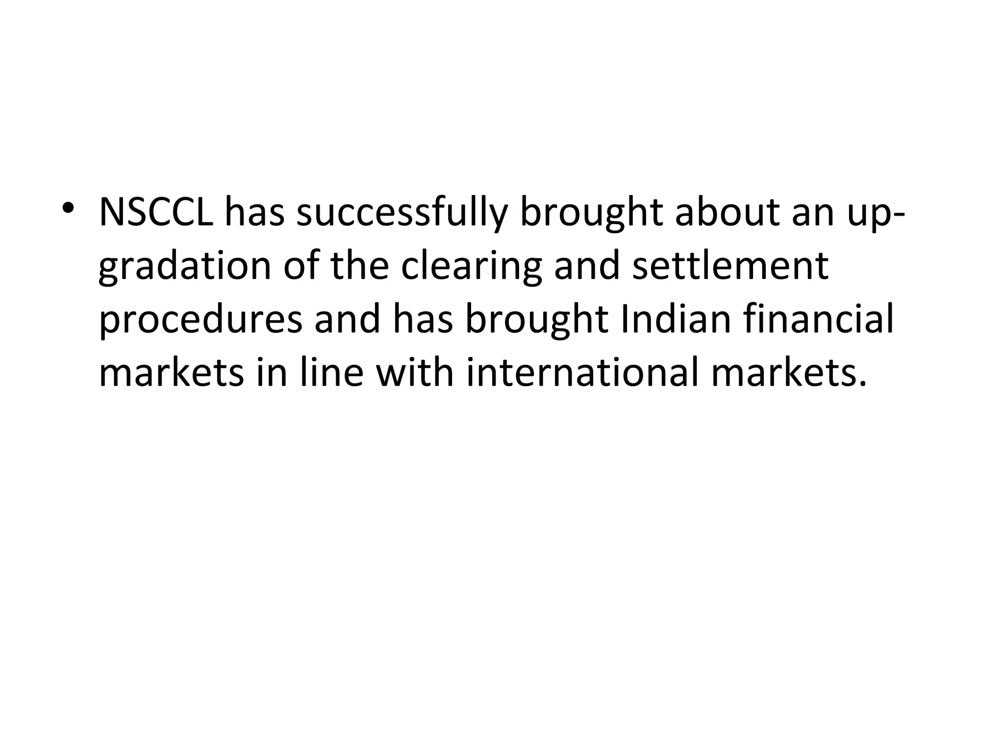 • NSCCL has successfully brought about an up-
gradation of the clearing and settlement
procedures and has brought Indian financial
markets in line with international markets.
 