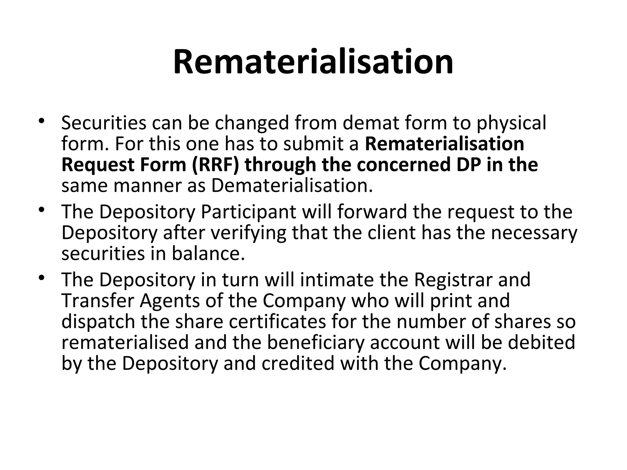 Rematerialisation
• Securities can be changed from demat form to physical
form. For this one has to submit a Rematerialisation
Request Form (RRF) through the concerned DP in the
same manner as Dematerialisation.
• The Depository Participant will forward the request to the
Depository after verifying that the client has the necessary
securities in balance.
• The Depository in turn will intimate the Registrar and
Transfer Agents of the Company who will print and
dispatch the share certificates for the number of shares so
rematerialised and the beneficiary account will be debited
by the Depository and credited with the Company.
 