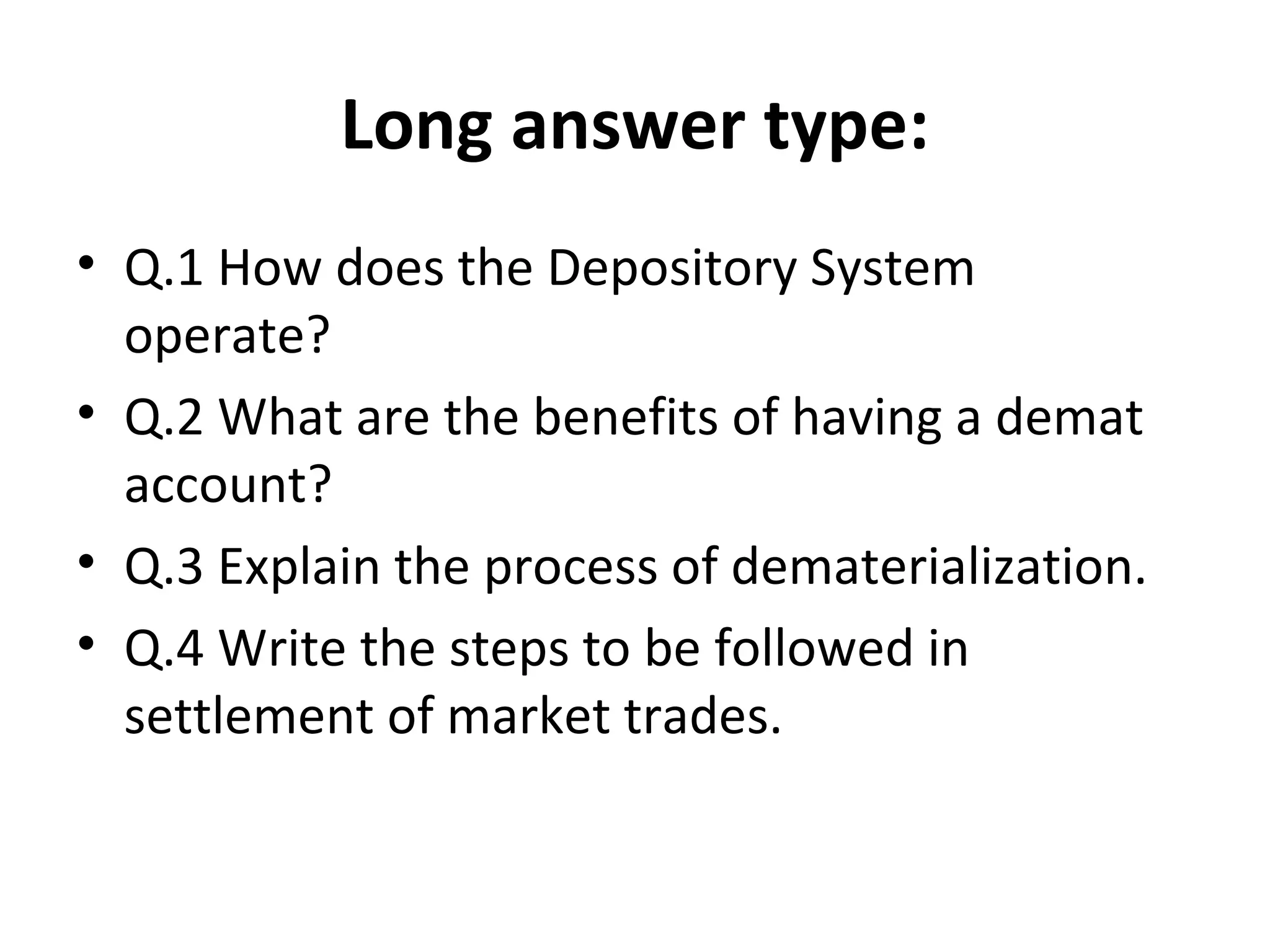 Long answer type:
• Q.1 How does the Depository System
operate?
• Q.2 What are the benefits of having a demat
account?
• Q.3 Explain the process of dematerialization.
• Q.4 Write the steps to be followed in
settlement of market trades.
 