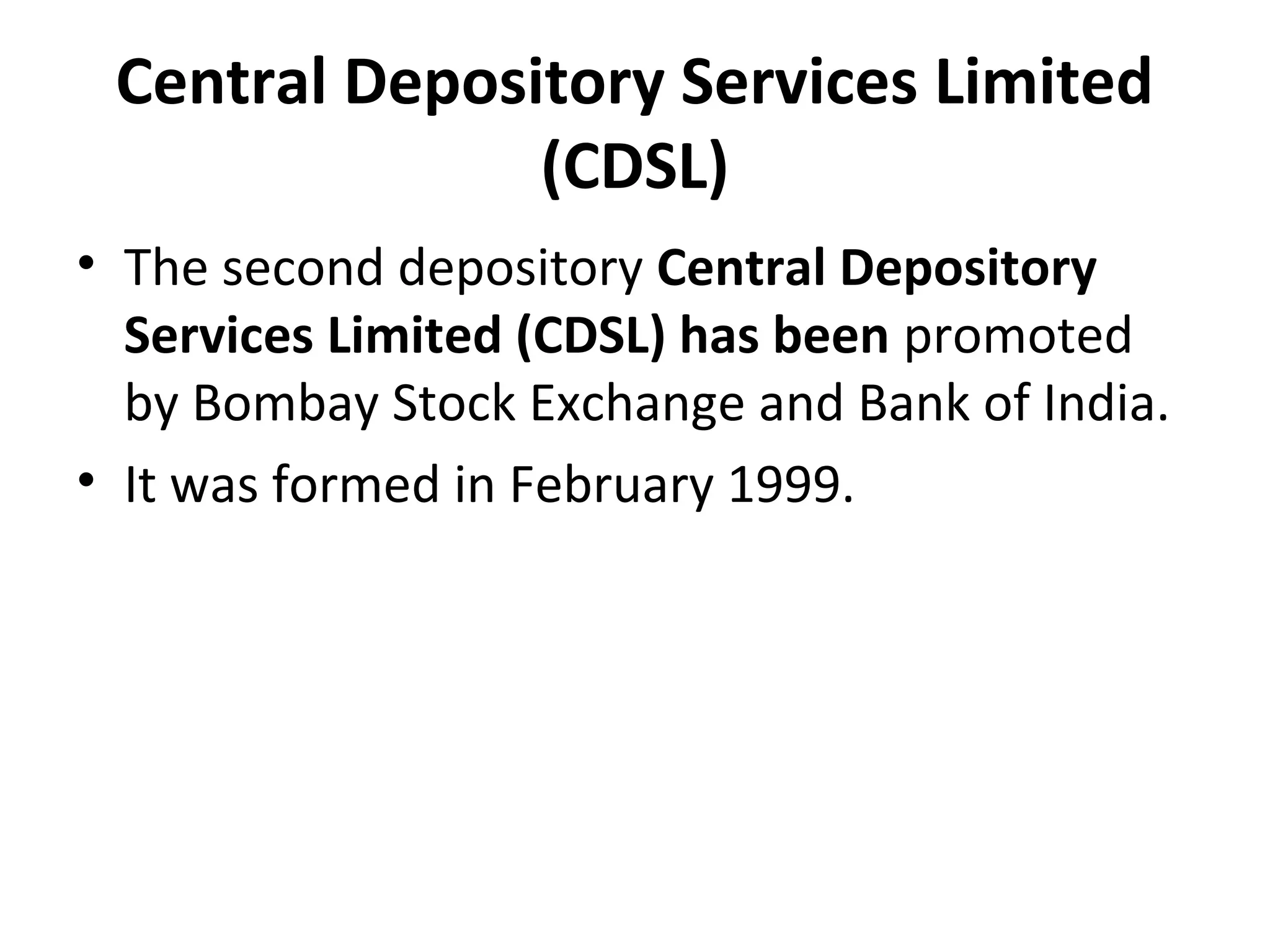 Central Depository Services Limited
(CDSL)
• The second depository Central Depository
Services Limited (CDSL) has been promoted
by Bombay Stock Exchange and Bank of India.
• It was formed in February 1999.
 