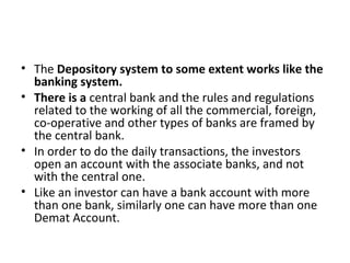 • The Depository system to some extent works like the
banking system.
• There is a central bank and the rules and regulations
related to the working of all the commercial, foreign,
co-operative and other types of banks are framed by
the central bank.
• In order to do the daily transactions, the investors
open an account with the associate banks, and not
with the central one.
• Like an investor can have a bank account with more
than one bank, similarly one can have more than one
Demat Account.
 