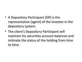 • A Depository Participant (DP) is the
representative (agent) of the investor in the
depository system.
• The client’s Depository Participant will
maintain his securities account balances and
intimate the status of the holding from time
to time.
 