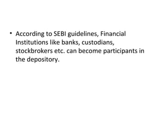 • According to SEBI guidelines, Financial
Institutions like banks, custodians,
stockbrokers etc. can become participants in
the depository.
 
