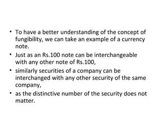 • To have a better understanding of the concept of
fungibility, we can take an example of a currency
note.
• Just as an Rs.100 note can be interchangeable
with any other note of Rs.100,
• similarly securities of a company can be
interchanged with any other security of the same
company,
• as the distinctive number of the security does not
matter.
 