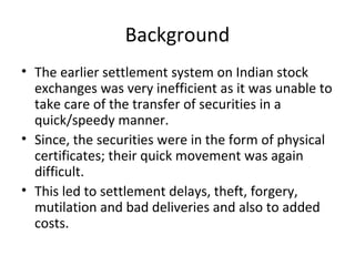 Background
• The earlier settlement system on Indian stock
exchanges was very inefficient as it was unable to
take care of the transfer of securities in a
quick/speedy manner.
• Since, the securities were in the form of physical
certificates; their quick movement was again
difficult.
• This led to settlement delays, theft, forgery,
mutilation and bad deliveries and also to added
costs.
 