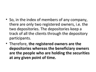 • So, in the index of members of any company,
there are only two registered owners, i.e. the
two depositories. The depositories keep a
track of all the clients through the depository
participants.
• Therefore, the registered owners are the
depositories whereas the beneficiary owners
are the people who are holding the securities
at any given point of time.
 