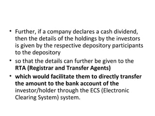 • Further, if a company declares a cash dividend,
then the details of the holdings by the investors
is given by the respective depository participants
to the depository
• so that the details can further be given to the
RTA (Registrar and Transfer Agents)
• which would facilitate them to directly transfer
the amount to the bank account of the
investor/holder through the ECS (Electronic
Clearing System) system.
 