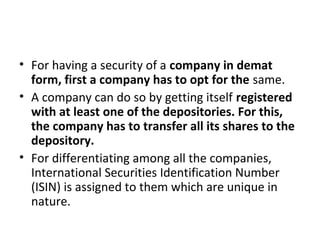 • For having a security of a company in demat
form, first a company has to opt for the same.
• A company can do so by getting itself registered
with at least one of the depositories. For this,
the company has to transfer all its shares to the
depository.
• For differentiating among all the companies,
International Securities Identification Number
(ISIN) is assigned to them which are unique in
nature.
 