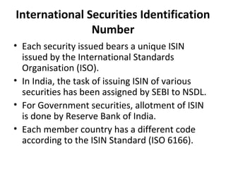 International Securities Identification
Number
• Each security issued bears a unique ISIN
issued by the International Standards
Organisation (ISO).
• In India, the task of issuing ISIN of various
securities has been assigned by SEBI to NSDL.
• For Government securities, allotment of ISIN
is done by Reserve Bank of India.
• Each member country has a different code
according to the ISIN Standard (ISO 6166).
 