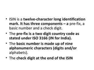 • ISIN is a twelve-character long identification
mark. It has three components – a pre-fix, a
basic number and a check digit.
• The pre-fix is a two digit country code as
stated under ISO 3166 (IN for India).
• The basic number is made up of nine
alphanumeric characters (digits and/or
alphabets).
• The check digit at the end of the ISIN
 