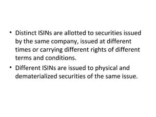 • Distinct ISINs are allotted to securities issued
by the same company, issued at different
times or carrying different rights of different
terms and conditions.
• Different ISINs are issued to physical and
dematerialized securities of the same issue.
 