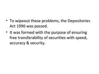 • To wipeout these problems, the Depositories
Act 1996 was passed.
• It was formed with the purpose of ensuring
free transferability of securities with speed,
accuracy & security.
 