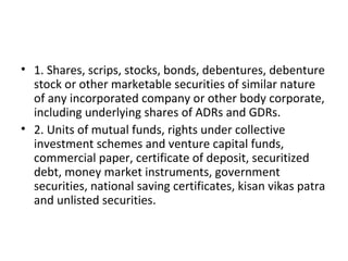• 1. Shares, scrips, stocks, bonds, debentures, debenture
stock or other marketable securities of similar nature
of any incorporated company or other body corporate,
including underlying shares of ADRs and GDRs.
• 2. Units of mutual funds, rights under collective
investment schemes and venture capital funds,
commercial paper, certificate of deposit, securitized
debt, money market instruments, government
securities, national saving certificates, kisan vikas patra
and unlisted securities.
 