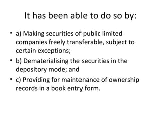 It has been able to do so by:
• a) Making securities of public limited
companies freely transferable, subject to
certain exceptions;
• b) Dematerialising the securities in the
depository mode; and
• c) Providing for maintenance of ownership
records in a book entry form.
 