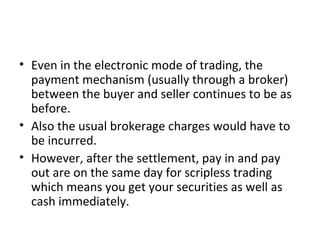 • Even in the electronic mode of trading, the
payment mechanism (usually through a broker)
between the buyer and seller continues to be as
before.
• Also the usual brokerage charges would have to
be incurred.
• However, after the settlement, pay in and pay
out are on the same day for scripless trading
which means you get your securities as well as
cash immediately.
 