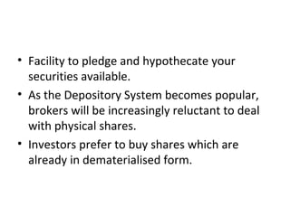 • Facility to pledge and hypothecate your
securities available.
• As the Depository System becomes popular,
brokers will be increasingly reluctant to deal
with physical shares.
• Investors prefer to buy shares which are
already in dematerialised form.
 