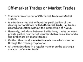 Off-market Trades or Market Trades
• Transfers can arise out of Off-market Trades or Market
Trades.
• Any trade carried out without the participation of the
clearing corporation is called off-market trade, i.e. trades
cleared and settled without the intervention of NSCCL.
• Generally, bulk deals between institutions; trades between
private parties, transfer of securities between a client and a
sub-broker are off-market trades.
• On the other hand, a market trade is one which is settled
through the clearing corporation.
• All the trades done in a regular manner on the exchange
are a part of market trade.
 