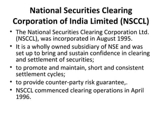 National Securities Clearing
Corporation of India Limited (NSCCL)
• The National Securities Clearing Corporation Ltd.
(NSCCL), was incorporated in August 1995.
• It is a wholly owned subsidiary of NSE and was
set up to bring and sustain confidence in clearing
and settlement of securities;
• to promote and maintain, short and consistent
settlement cycles;
• to provide counter-party risk guarantee,.
• NSCCL commenced clearing operations in April
1996.
 