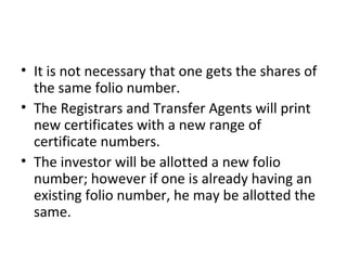 • It is not necessary that one gets the shares of
the same folio number.
• The Registrars and Transfer Agents will print
new certificates with a new range of
certificate numbers.
• The investor will be allotted a new folio
number; however if one is already having an
existing folio number, he may be allotted the
same.
 