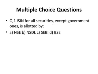 Multiple Choice Questions
• Q.1 ISIN for all securities, except government
ones, is allotted by:
• a) NSE b) NSDL c) SEBI d) BSE
 
