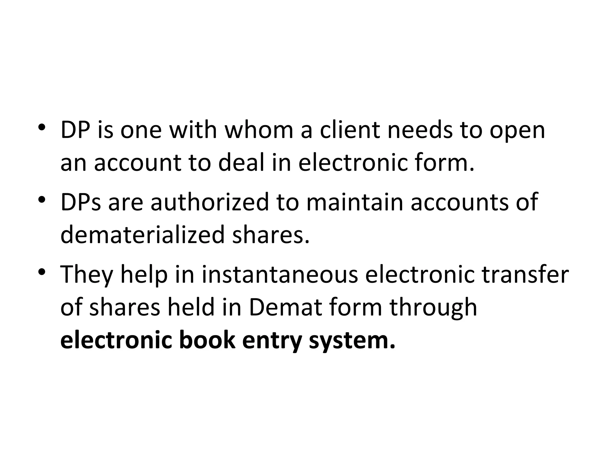 • DP is one with whom a client needs to open
an account to deal in electronic form.
• DPs are authorized to maintain accounts of
dematerialized shares.
• They help in instantaneous electronic transfer
of shares held in Demat form through
electronic book entry system.
 