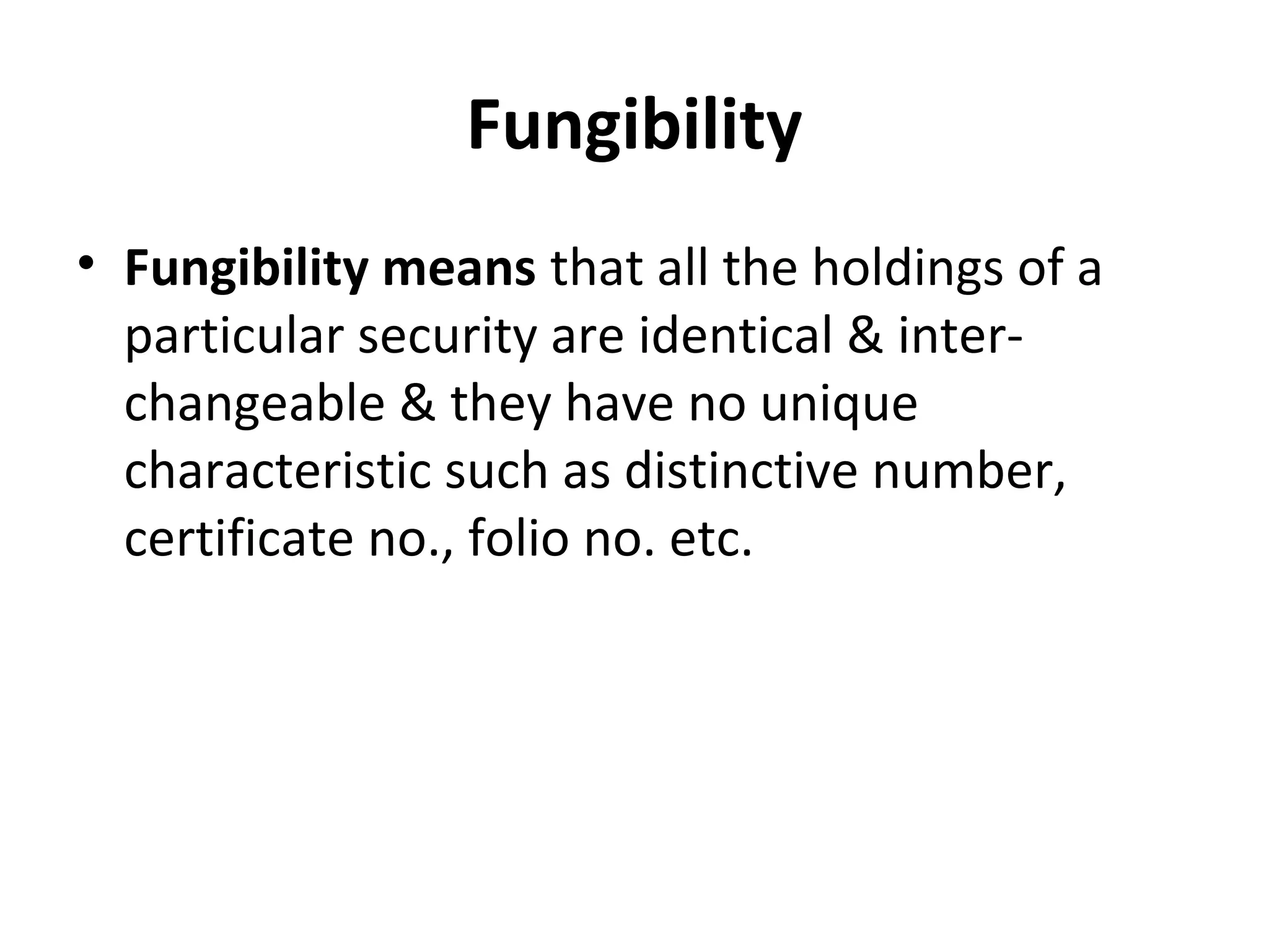Fungibility
• Fungibility means that all the holdings of a
particular security are identical & inter-
changeable & they have no unique
characteristic such as distinctive number,
certificate no., folio no. etc.
 