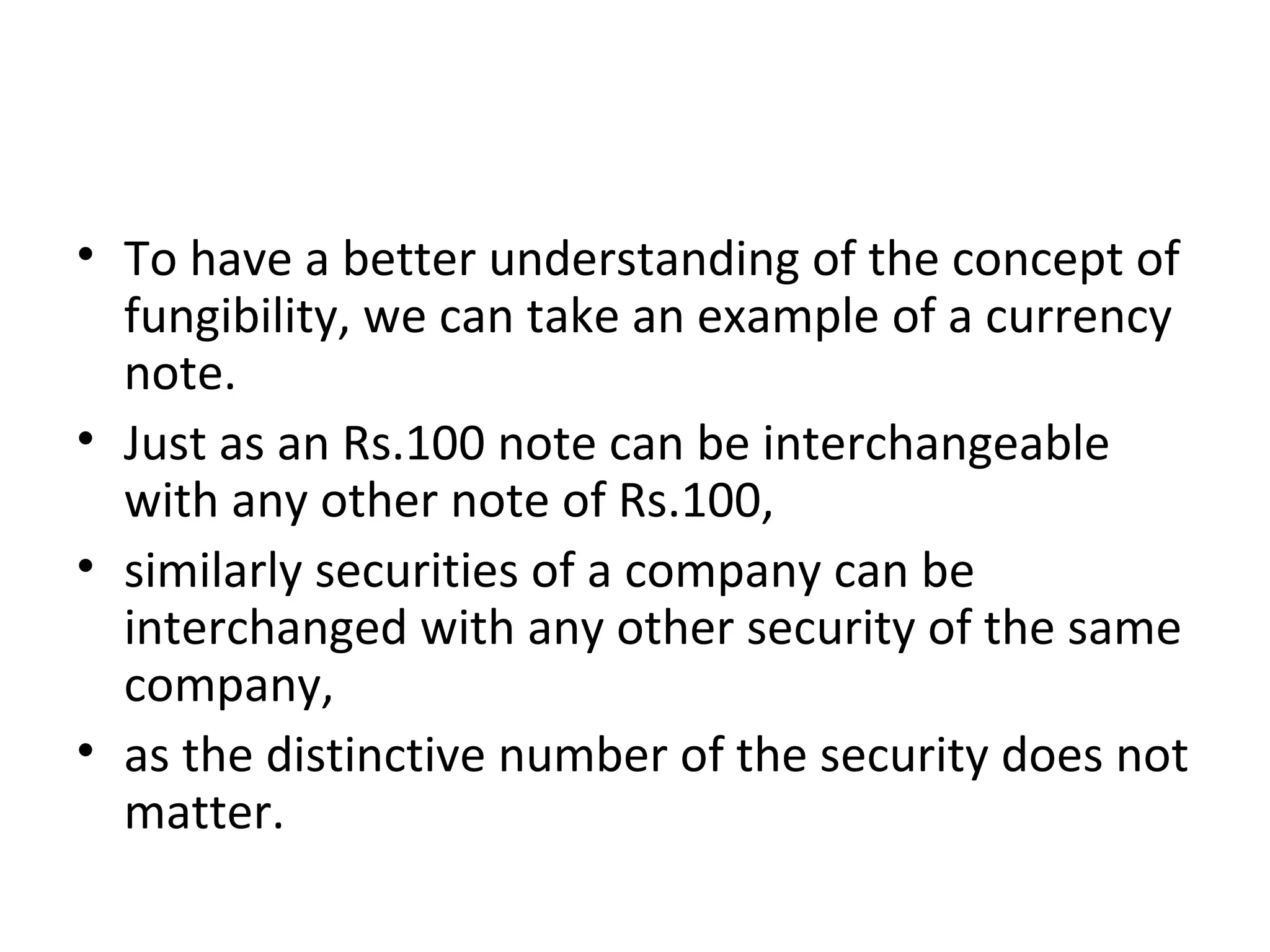 • To have a better understanding of the concept of
fungibility, we can take an example of a currency
note.
• Just as an Rs.100 note can be interchangeable
with any other note of Rs.100,
• similarly securities of a company can be
interchanged with any other security of the same
company,
• as the distinctive number of the security does not
matter.
 