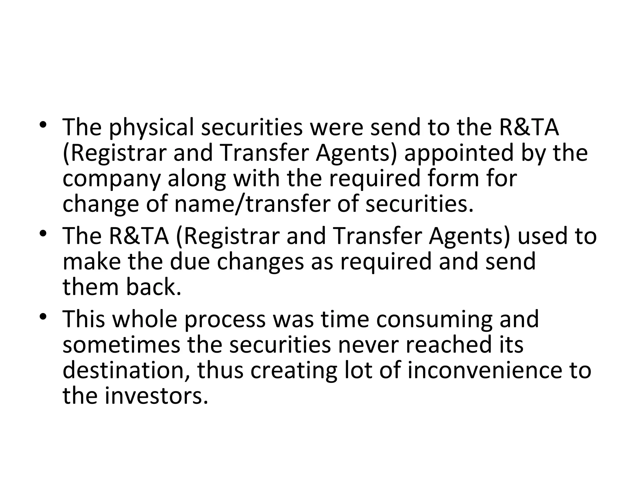 • The physical securities were send to the R&TA
(Registrar and Transfer Agents) appointed by the
company along with the required form for
change of name/transfer of securities.
• The R&TA (Registrar and Transfer Agents) used to
make the due changes as required and send
them back.
• This whole process was time consuming and
sometimes the securities never reached its
destination, thus creating lot of inconvenience to
the investors.
 